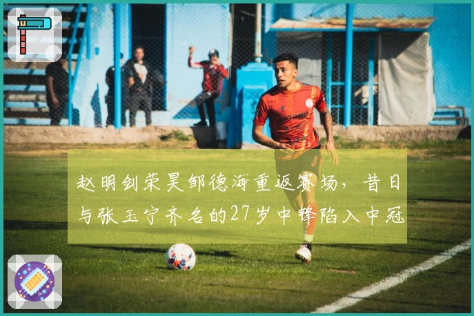 赵明剑荣昊邹德海重返赛场，昔日与张玉宁齐名的27岁中锋陷入中冠困境