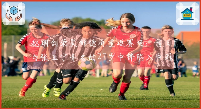 赵明剑荣昊邹德海重返赛场，昔日与张玉宁齐名的27岁中锋陷入中冠困境