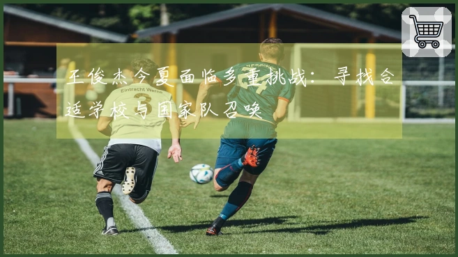 王俊杰今夏面临多重挑战：寻找合适学校与国家队召唤