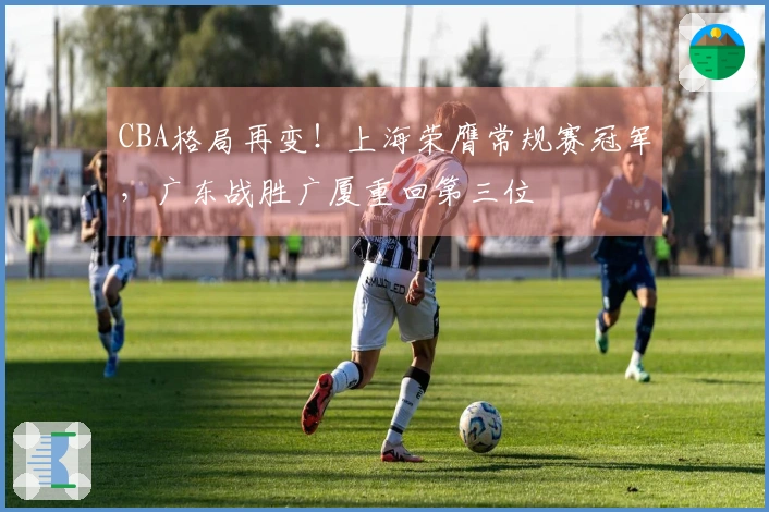 CBA格局再变！上海荣膺常规赛冠军，广东战胜广厦重回第三位
