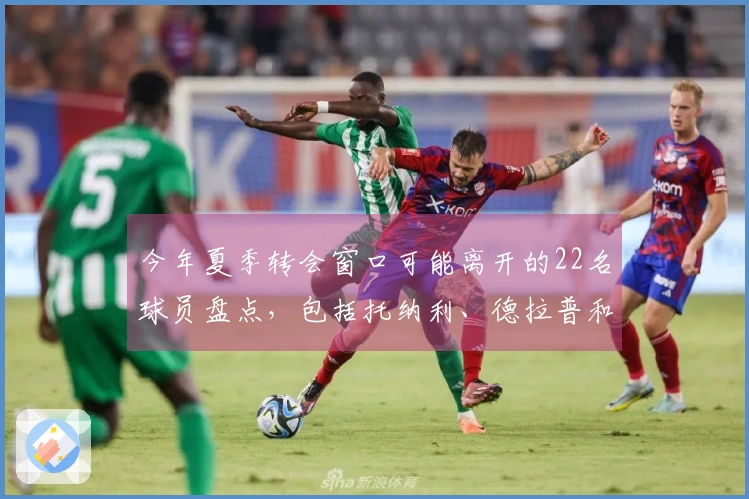 今年夏季转会窗口可能离开的22名球员盘点，包括托纳利、德拉普和格拉利什