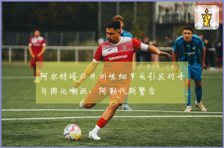 阿尔特塔公开训练细节或引发对手与舆论嘲讽，阿勒代斯警告