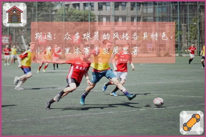 斯通：众多球员的风格各具特色，小贾巴里本赛季发展显著