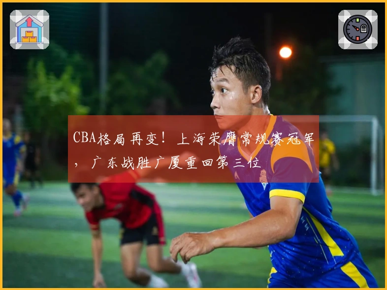 CBA格局再变！上海荣膺常规赛冠军，广东战胜广厦重回第三位